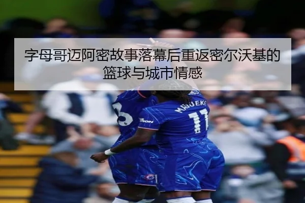 字母哥迈阿密故事落幕后重返密尔沃基的篮球与城市情感
